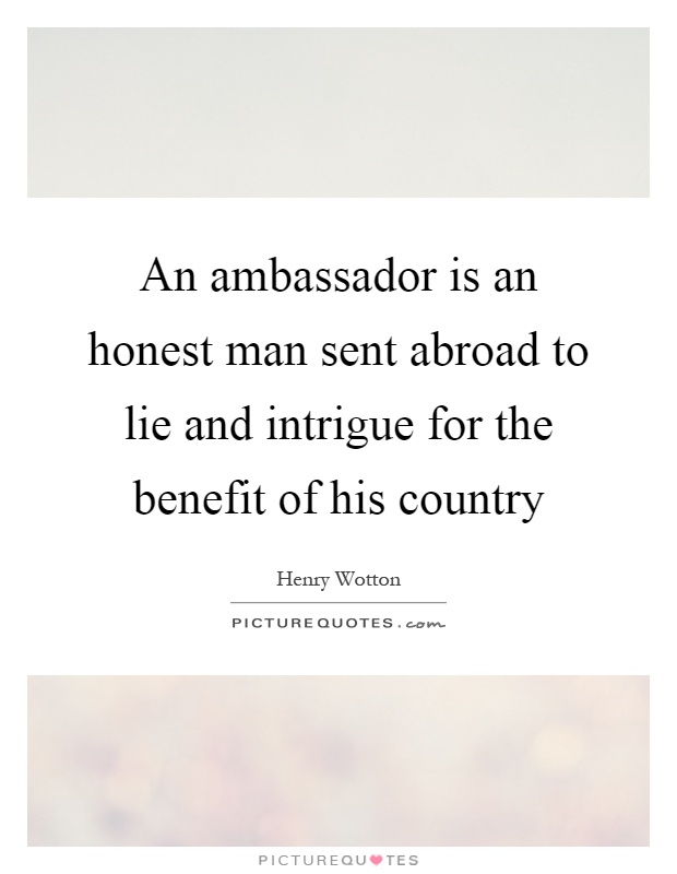 An ambassador is an honest man sent abroad to lie and intrigue for the benefit of his country Picture Quote #1
