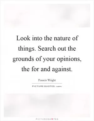 Look into the nature of things. Search out the grounds of your opinions, the for and against Picture Quote #1