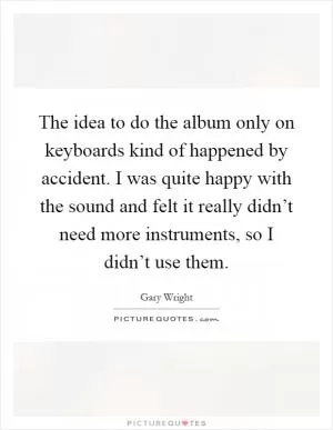 The idea to do the album only on keyboards kind of happened by accident. I was quite happy with the sound and felt it really didn’t need more instruments, so I didn’t use them Picture Quote #1