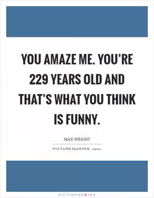 You amaze me. You’re 229 years old and that’s what you think is funny Picture Quote #1