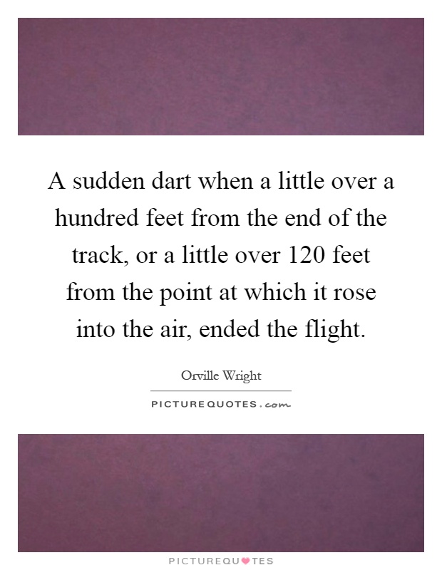 A sudden dart when a little over a hundred feet from the end of the track, or a little over 120 feet from the point at which it rose into the air, ended the flight Picture Quote #1