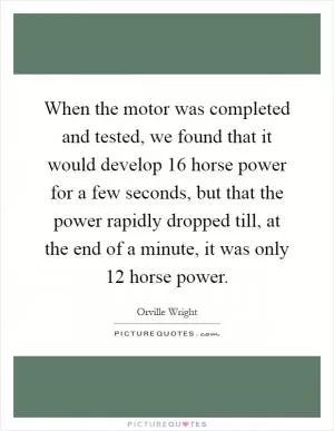 When the motor was completed and tested, we found that it would develop 16 horse power for a few seconds, but that the power rapidly dropped till, at the end of a minute, it was only 12 horse power Picture Quote #1