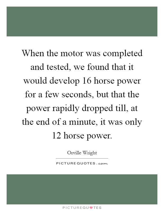 When the motor was completed and tested, we found that it would develop 16 horse power for a few seconds, but that the power rapidly dropped till, at the end of a minute, it was only 12 horse power Picture Quote #1