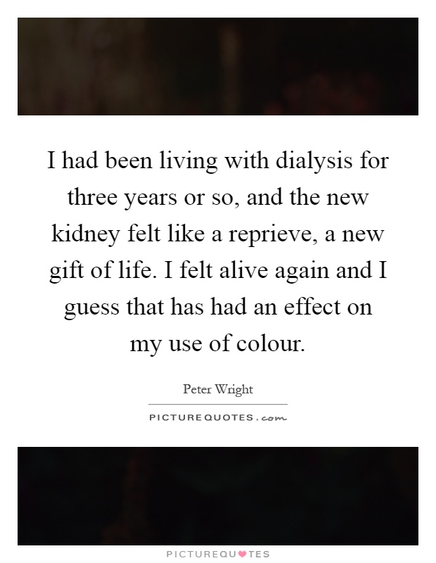 I had been living with dialysis for three years or so, and the new kidney felt like a reprieve, a new gift of life. I felt alive again and I guess that has had an effect on my use of colour Picture Quote #1