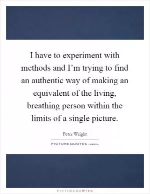 I have to experiment with methods and I’m trying to find an authentic way of making an equivalent of the living, breathing person within the limits of a single picture Picture Quote #1