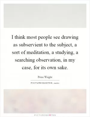 I think most people see drawing as subservient to the subject, a sort of meditation, a studying, a searching observation, in my case, for its own sake Picture Quote #1