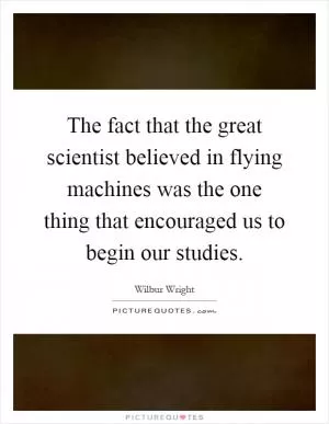 The fact that the great scientist believed in flying machines was the one thing that encouraged us to begin our studies Picture Quote #1