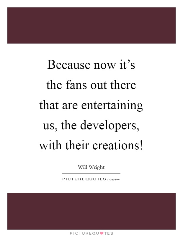 Because now it's the fans out there that are entertaining us, the developers, with their creations! Picture Quote #1