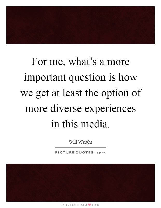 For me, what's a more important question is how we get at least the option of more diverse experiences in this media Picture Quote #1