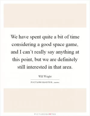 We have spent quite a bit of time considering a good space game, and I can’t really say anything at this point, but we are definitely still interested in that area Picture Quote #1