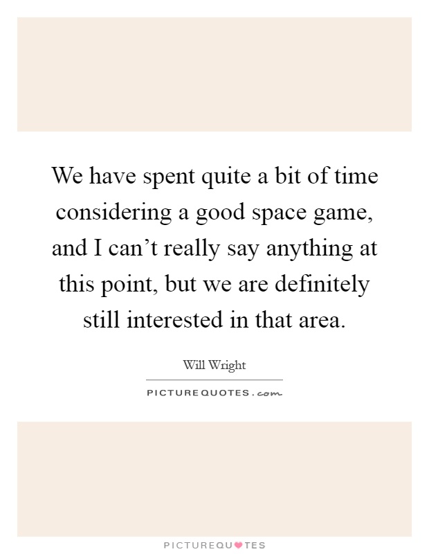 We have spent quite a bit of time considering a good space game, and I can't really say anything at this point, but we are definitely still interested in that area Picture Quote #1