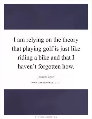 I am relying on the theory that playing golf is just like riding a bike and that I haven’t forgotten how Picture Quote #1