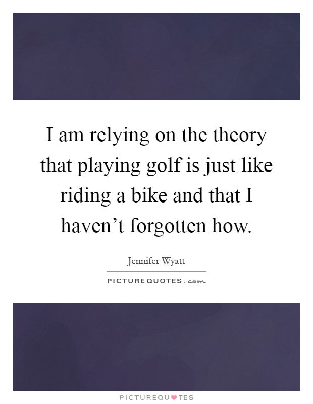 I am relying on the theory that playing golf is just like riding a bike and that I haven't forgotten how Picture Quote #1