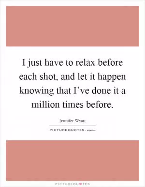 I just have to relax before each shot, and let it happen knowing that I’ve done it a million times before Picture Quote #1