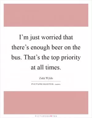 I’m just worried that there’s enough beer on the bus. That’s the top priority at all times Picture Quote #1