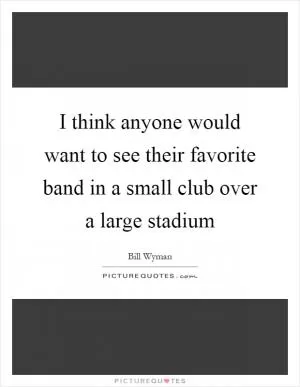 I think anyone would want to see their favorite band in a small club over a large stadium Picture Quote #1
