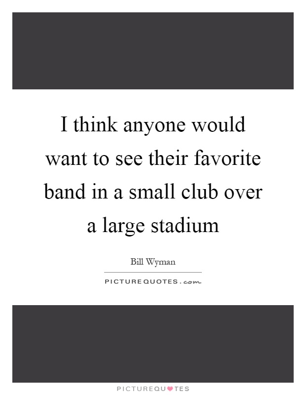 I think anyone would want to see their favorite band in a small club over a large stadium Picture Quote #1