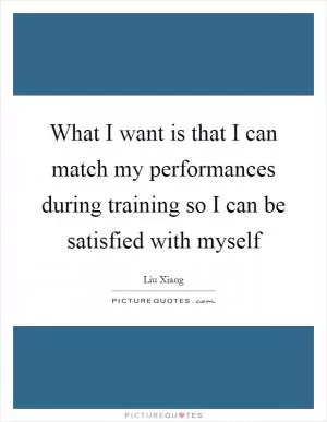 What I want is that I can match my performances during training so I can be satisfied with myself Picture Quote #1