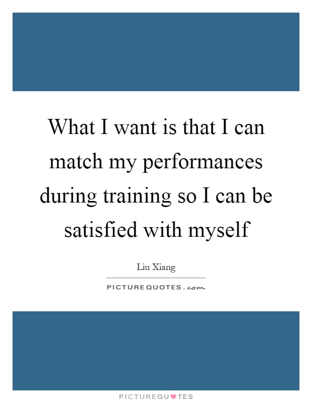What I want is that I can match my performances during training so I can be satisfied with myself Picture Quote #1