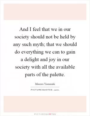 And I feel that we in our society should not be held by any such myth; that we should do everything we can to gain a delight and joy in our society with all the available parts of the palette Picture Quote #1