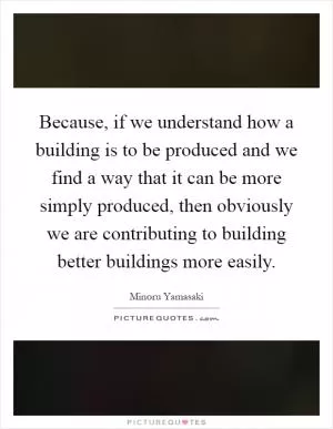 Because, if we understand how a building is to be produced and we find a way that it can be more simply produced, then obviously we are contributing to building better buildings more easily Picture Quote #1