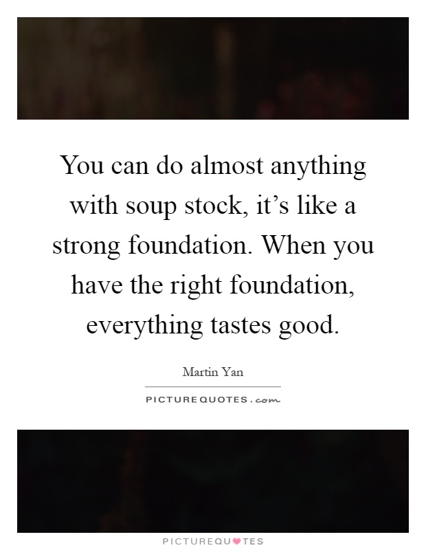 You can do almost anything with soup stock, it's like a strong foundation. When you have the right foundation, everything tastes good Picture Quote #1