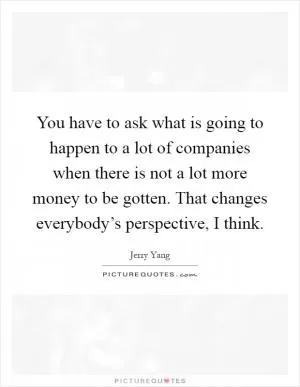 You have to ask what is going to happen to a lot of companies when there is not a lot more money to be gotten. That changes everybody’s perspective, I think Picture Quote #1