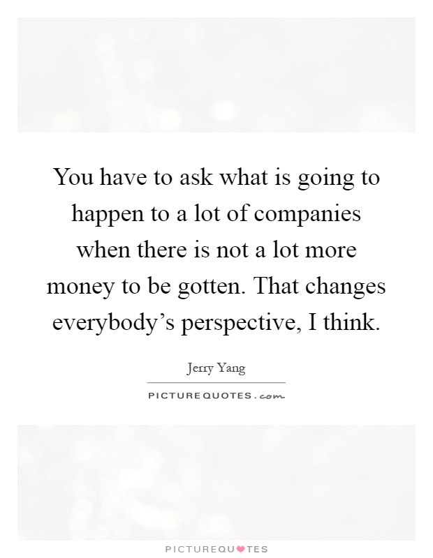 You have to ask what is going to happen to a lot of companies when there is not a lot more money to be gotten. That changes everybody's perspective, I think Picture Quote #1