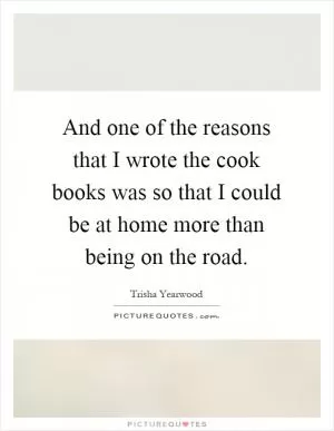 And one of the reasons that I wrote the cook books was so that I could be at home more than being on the road Picture Quote #1