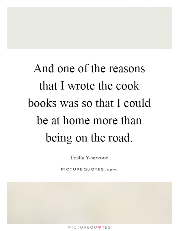 And one of the reasons that I wrote the cook books was so that I could be at home more than being on the road Picture Quote #1