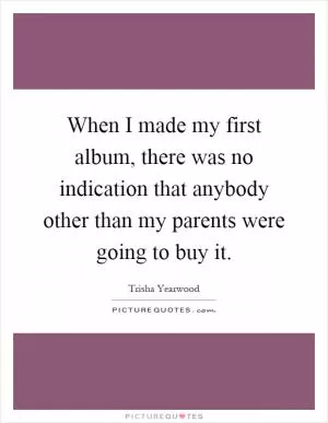 When I made my first album, there was no indication that anybody other than my parents were going to buy it Picture Quote #1