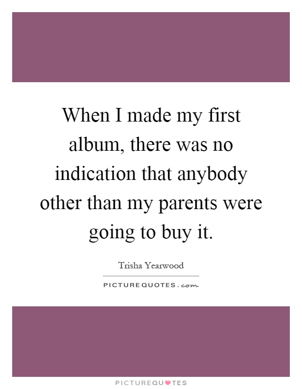 When I made my first album, there was no indication that anybody other than my parents were going to buy it Picture Quote #1