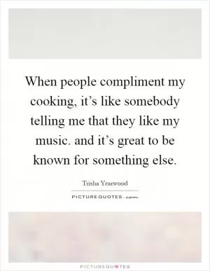 When people compliment my cooking, it’s like somebody telling me that they like my music. and it’s great to be known for something else Picture Quote #1