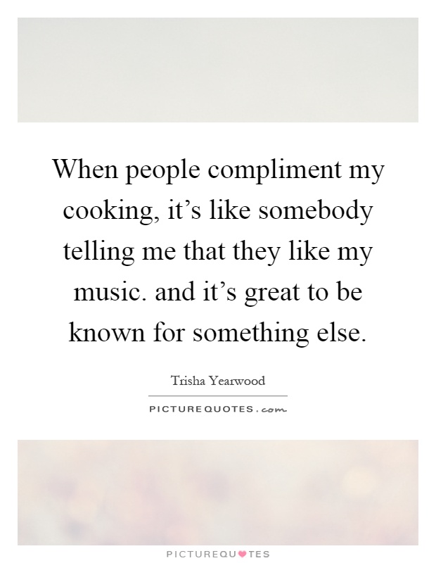 When people compliment my cooking, it's like somebody telling me that they like my music. and it's great to be known for something else Picture Quote #1