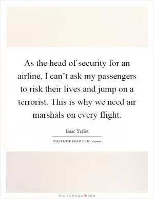 As the head of security for an airline, I can’t ask my passengers to risk their lives and jump on a terrorist. This is why we need air marshals on every flight Picture Quote #1