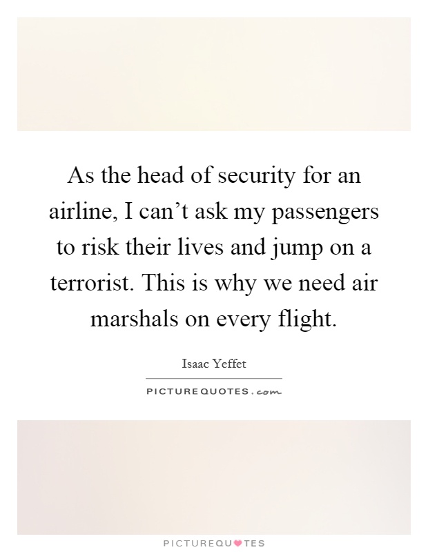 As the head of security for an airline, I can't ask my passengers to risk their lives and jump on a terrorist. This is why we need air marshals on every flight Picture Quote #1