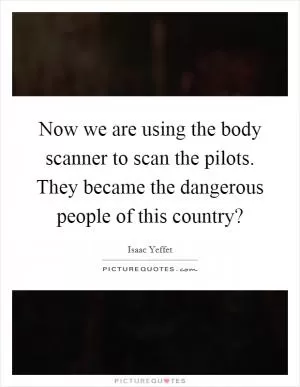 Now we are using the body scanner to scan the pilots. They became the dangerous people of this country? Picture Quote #1