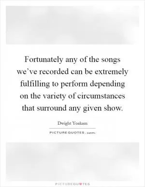 Fortunately any of the songs we’ve recorded can be extremely fulfilling to perform depending on the variety of circumstances that surround any given show Picture Quote #1