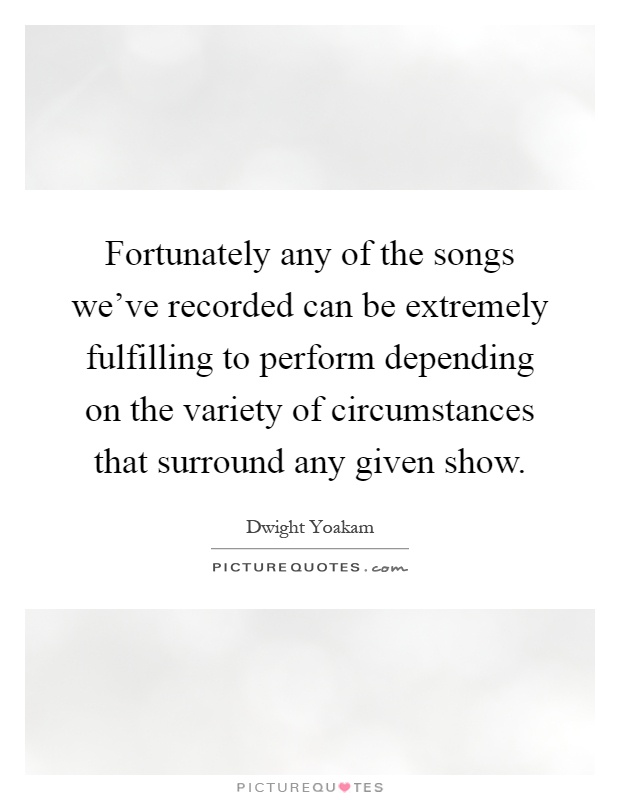 Fortunately any of the songs we've recorded can be extremely fulfilling to perform depending on the variety of circumstances that surround any given show Picture Quote #1