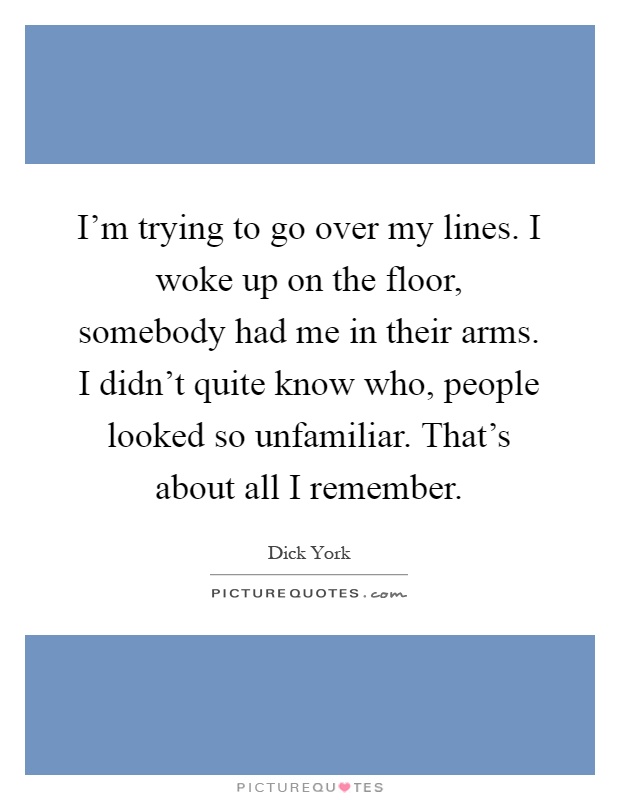 I'm trying to go over my lines. I woke up on the floor, somebody had me in their arms. I didn't quite know who, people looked so unfamiliar. That's about all I remember Picture Quote #1