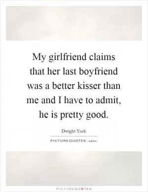 My girlfriend claims that her last boyfriend was a better kisser than me and I have to admit, he is pretty good Picture Quote #1
