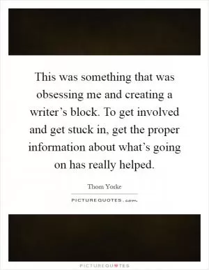 This was something that was obsessing me and creating a writer’s block. To get involved and get stuck in, get the proper information about what’s going on has really helped Picture Quote #1
