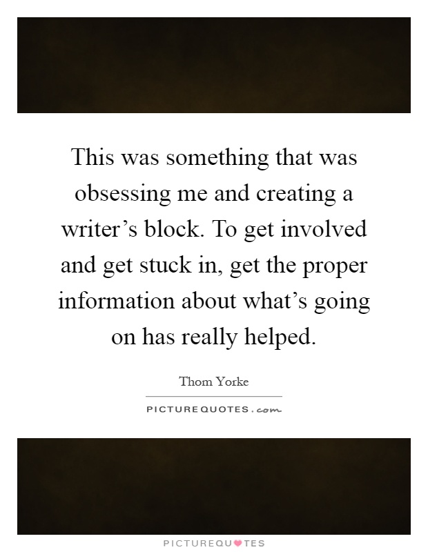 This was something that was obsessing me and creating a writer's block. To get involved and get stuck in, get the proper information about what's going on has really helped Picture Quote #1