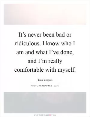 It’s never been bad or ridiculous. I know who I am and what I’ve done, and I’m really comfortable with myself Picture Quote #1