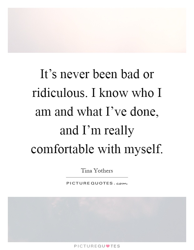 It's never been bad or ridiculous. I know who I am and what I've done, and I'm really comfortable with myself Picture Quote #1