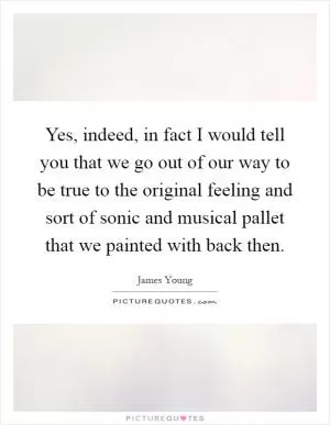Yes, indeed, in fact I would tell you that we go out of our way to be true to the original feeling and sort of sonic and musical pallet that we painted with back then Picture Quote #1