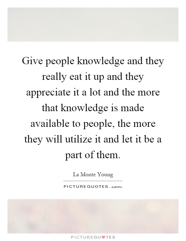 Give people knowledge and they really eat it up and they appreciate it a lot and the more that knowledge is made available to people, the more they will utilize it and let it be a part of them Picture Quote #1