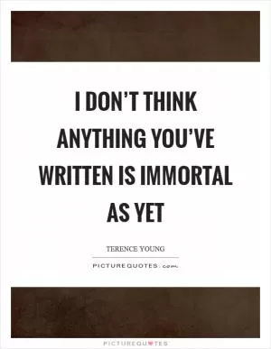 I don’t think anything you’ve written is immortal as yet Picture Quote #1