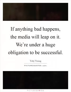 If anything bad happens, the media will leap on it. We’re under a huge obligation to be successful Picture Quote #1