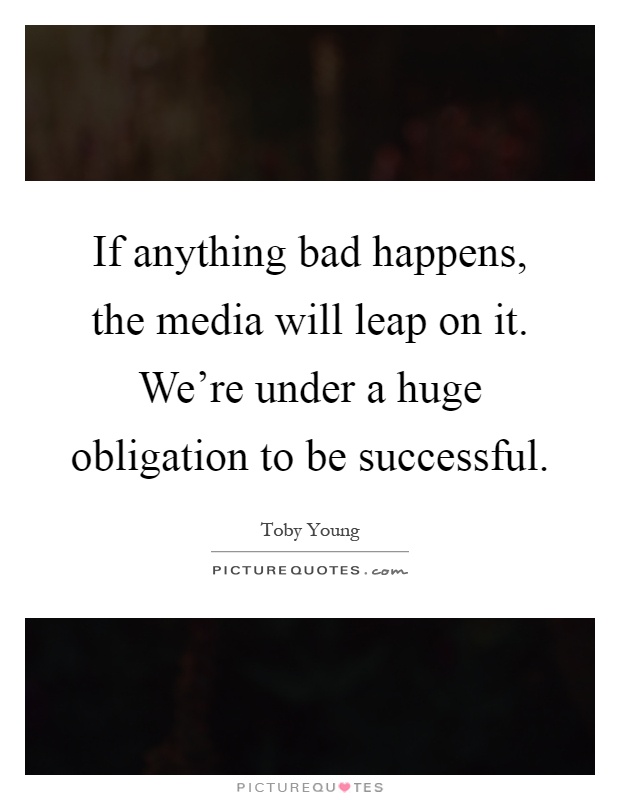 If anything bad happens, the media will leap on it. We're under a huge obligation to be successful Picture Quote #1